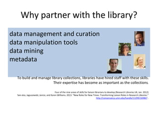 Why partner with the library?
data management and curation
data manipulation tools
data mining
metadata
To build and manage library collections, libraries have hired staff with these skills.
Their expertise has become as important as the collections.
Four of the nine areas of skills for liaison librarians to develop (Research Libraries UK, Jan. 2012)
See also, Jaguszewski, Janice, and Karen Williams. 2013. “New Roles for New Times: Transforming Liaison Roles in Research Libraries.”
http://conservancy.umn.edu/handle/11299/169867 .
 