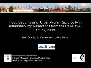 Food Security and  Urban-Rural Reciprocity in Johannesburg: Reflections from the RENEWAL Study, 2008 Scott Drimie, Jo Vearey and Lorena Nunez University of the Witwatersrand Forced Migration Studies Programme Health and Migration Initiative 