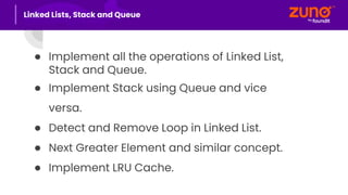 ● Implement all the operations of Linked List,
Stack and Queue.
● Implement Stack using Queue and vice
versa.
● Detect and Remove Loop in Linked List.
● Next Greater Element and similar concept.
● Implement LRU Cache.
Linked Lists, Stack and Queue
 