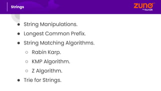 ● String Manipulations.
● Longest Common Prefix.
● String Matching Algorithms.
○ Rabin Karp.
○ KMP Algorithm.
○ Z Algorithm.
● Trie for Strings.
Strings
 