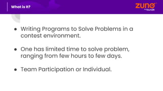 ● Writing Programs to Solve Problems in a
contest environment.
● One has limited time to solve problem,
ranging from few hours to few days.
● Team Participation or Individual.
What is It?
 
