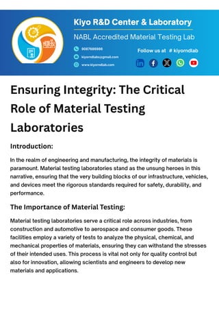 Ensuring Integrity: The Critical
Role of Material Testing
Laboratories
Introduction:
In the realm of engineering and manufacturing, the integrity of materials is
paramount. Material testing laboratories stand as the unsung heroes in this
narrative, ensuring that the very building blocks of our infrastructure, vehicles,
and devices meet the rigorous standards required for safety, durability, and
performance.
The Importance of Material Testing:
Material testing laboratories serve a critical role across industries, from
construction and automotive to aerospace and consumer goods. These
facilities employ a variety of tests to analyze the physical, chemical, and
mechanical properties of materials, ensuring they can withstand the stresses
of their intended uses. This process is vital not only for quality control but
also for innovation, allowing scientists and engineers to develop new
materials and applications.
Kiyo R&D Center & Laboratory
9087686986
kiyorndlabs@gmail.com
www.kiyorndlab.com
Follow us at
NABL Accredited Material Testing Lab
# kiyorndlab
 