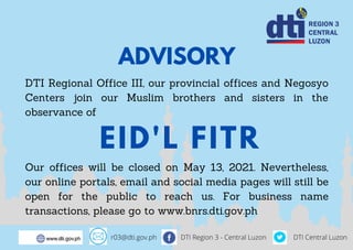 ADVISORY
DTI Regional Office III, our provincial offices and Negosyo
Centers join our Muslim brothers and sisters in the
observance of
Our offices will be closed on May 13, 2021. Nevertheless,
our online portals, email and social media pages will still be
open for the public to reach us. For business name
transactions, please go to www.bnrs.dti.gov.ph
EID'L FITR
r03@dti.gov.ph DTI Region 3 - Central Luzon DTI Central Luzon
 