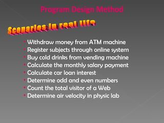 Scenarios in real life Withdraw money from ATM machine Register subjects through online system Buy cold drinks from vending machine Calculate the monthly salary payment Calculate car loan interest Determine odd and even numbers Count the total visitor of a Web Determine air velocity in physic lab Program Design Method 