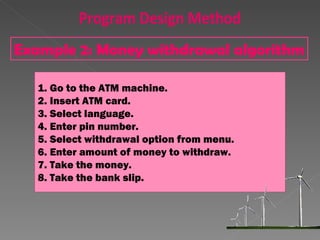 Go to the ATM machine. Insert ATM card. Select language. Enter pin number. Select withdrawal option from menu. Enter amount of money to withdraw. Take the money. Take the bank slip. Example 2: Money withdrawal algorithm Program Design Method 