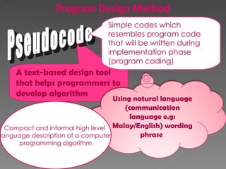 A text-based design tool that helps programmers to develop algorithm Pseudocode Compact and informal high level  language description of a computer programming algorithm Simple codes which resembles program code that will be written during implementation phase (program coding) Program Design Method Using natural language (communication language e.g: Malay/English) wording phrase  
