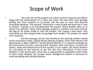 Scope of Work
• The main aim of this project is to reduce human resources and efforts
along with the enhancement of a smart city vision. We have often seen garbage
spilling over from dustbins on to streets and this was an issue that required
immediate attention. The proverb “Cleanliness is next to god and clean city is next
to heaven” inspired us to conceptualized the project. Smart dustbin helps us to
reduce the pollution. Many times garbage dustbin is overflow and many animals
like dog or rat enters inside or near the dustbin. This creates a bad scene. Also
some birds are also trying to take out garbage from dustbin. This project can avoid
such situations.
• And the message can be sent directly to the cleaning vehicle instead
of the contractor’s office. Swatch Bharat Abhiyan (English: Clean India Mission and
abbreviated as SBA or SBM for "Swatch Bharat Mission") is a national campaign by
the Government of India, covering 4,041 statutory cities and towns, to clean the
streets, roads and infrastructure of the country. In our system, the Smart dustbins
are connected to the internet to get the real time information of the smart
dustbins. In the recent years, there was a rapid growth in population which leads
to more waste disposal. So a proper waste management system is necessary to
avoid spreading some deadly diseases.
 