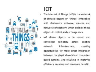 IOT
• The Internet of Things (IoT) is the network
of physical objects or "things" embedded
with electronics, software, sensors, and
network connectivity, which enables these
objects to collect and exchange data.
• IoT allows objects to be sensed and
controlled remotely across existing
network infrastructure, creating
opportunities for more direct integration
between the physical world and computer-
based systems, and resulting in improved
efficiency, accuracy and economic benefit.
 