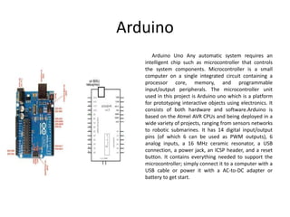 Arduino
Arduino Uno Any automatic system requires an
intelligent chip such as microcontroller that controls
the system components. Microcontroller is a small
computer on a single integrated circuit containing a
processor core, memory, and programmable
input/output peripherals. The microcontroller unit
used in this project is Arduino uno which is a platform
for prototyping interactive objects using electronics. It
consists of both hardware and software.Arduino is
based on the Atmel AVR CPUs and being deployed in a
wide variety of projects, ranging from sensors networks
to robotic submarines. It has 14 digital input/output
pins (of which 6 can be used as PWM outputs), 6
analog inputs, a 16 MHz ceramic resonator, a USB
connection, a power jack, an ICSP header, and a reset
button. It contains everything needed to support the
microcontroller; simply connect it to a computer with a
USB cable or power it with a AC-to-DC adapter or
battery to get start.
 