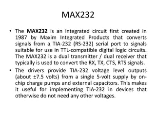 MAX232
• The MAX232 is an integrated circuit first created in
1987 by Maxim Integrated Products that converts
signals from a TIA-232 (RS-232) serial port to signals
suitable for use in TTL-compatible digital logic circuits.
The MAX232 is a dual transmitter / dual receiver that
typically is used to convert the RX, TX, CTS, RTS signals.
• The drivers provide TIA-232 voltage level outputs
(about ±7.5 volts) from a single 5-volt supply by on-
chip charge pumps and external capacitors. This makes
it useful for implementing TIA-232 in devices that
otherwise do not need any other voltages.
 