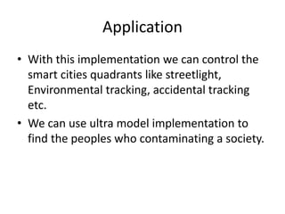 Application
• With this implementation we can control the
smart cities quadrants like streetlight,
Environmental tracking, accidental tracking
etc.
• We can use ultra model implementation to
find the peoples who contaminating a society.
 