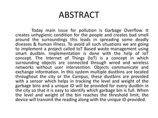 ABSTRACT
Today main issue for pollution is Garbage Overflow. It
creates unhygienic condition for the people and creates bad smell
around the surroundings this leads in spreading some deadly
diseases & human illness. To avoid all such situations we are going
to implement a project called IoT Based waste management using
smart dustbin. Implementation is done with the help of IoT
concept. The Internet of Things (IoT) is a concept in which
surrounding objects are connected through wired and wireless
networks without user intervention. Objects communicate and
exchange information. In this system multiple dustbins are located
throughout the city or the Campus, these dustbins are provided
with a sensor which helps in tracking the level and weight of the
garbage bins and a unique ID will be provided for every dustbin in
the city so that it is easy to identify which garbage bin is full. When
the level and weight of the bin reaches the threshold limit, the
device will transmit the reading along with the unique ID provided.
 