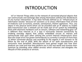INTRODUCTION
IoT or Internet Things refers to the network of connected physical objects that
can communicate and exchange data among themselves without the desideratum
of any human intervention. It has been formally defined as an “Infrastructure of
Information Society” because IoT sanctions us to amass information from all kind
of mediums such as humans, animals, conveyances, kitchen appliances. Thus, any
object in the physical world which can be provided with an IP address to enable
data transmission over a network can be made part of IoT system by embedding
them with electronic hardware such as sensors, software and networking gear. IoT
is different than Internet as in a way it transcends Internet connectivity by
enabling everyday objects that utilizes embedded circuits to interact and
communicate with each other utilizing the current Internet infrastructure Since
then the scope of IoT has grown tremendously as currently it consists of more than
12 billion connected devices and according to the experts it will increase to 50
billion by the end of 2020. With the advent of IoT both manufacturers and
consumers have benefited. Manufacturers have gained insight into how their
products are used and how they perform out in the real world and increase their
revenues by providing value added services which enhances and elongates the
lifecycle of their products or services.
 