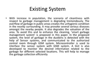 Existing System
• With increase in population, the scenario of cleanliness with
respect to garbage management is degrading tremendously. The
overflow of garbage in public areas creates the unhygienic condition
in the nearby surrounding. It may provoke several serious diseases
amongst the nearby people. It also degrades the valuation of the
area. To avoid this and to enhance the cleaning, ‘smart garbage
management system’ is proposed in this paper. In the proposed
system, the level of garbage in the dustbins is detected with the
help of Sensor systems, and communicated to the authorized
control room through GSM system. Microcontroller is used to
interface the sensor system with GSM system. A GUI is also
developed to monitor the desired information related to the
garbage for different selected locations. This will help to manage
the garbage collection efficiently
 