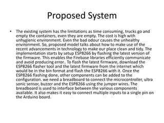 Proposed System
• The existing system has the limitations as time consuming, trucks go and
empty the containers, even they are empty. The cost is high with
unhygienic environment. Even the bad odour causes the unhealthy
environment. So, proposed model talks about how to make use of the
recent advancements in technology to make our place clean and tidy. The
implementation starts by setup ESP8266 by flashing the latest version of
the firmware. This enables the Firebase libraries efficiently communicate
and avoid producing error.. To flash the latest firmware, download the
ESP8266 flasher tool and the latest firmware from the internet which
would be in the bin format and flash the ESP8266 with it. Once the
ESP8266 flashing done, other components can be added to the
configuration. we need a breadboard to connect the microcontroller, ultra
sonic sensor, buzzer and the ESP8266 using the jumper wires. The
breadboard is used to interface between the various components
available. It also makes it easy to connect multiple inputs to a single pin on
the Arduino board.
 