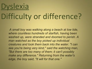 Dyslexia
Difficulty or difference?
A small boy was walking along a beach at low tide,
where countless hundreds of starfish, having been
washed up, were stranded and doomed to perish. A
man watched as the boy picked up individual
creatures and took them back into the water. "I can
see you're being very kind," said the watching man,
"But there are too many of them; it can't possibly
make any difference." Returning from the water's
edge, the boy said, "It will for that one."

 
