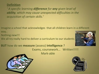 Definition
‘ A specific learning difference for any given level of
ability, which may cause unexpected difficulties in the
acquisition of certain skills.’
Imagine a school that acknowledges that all children learn in a different
way..
Nothing new!!!
We all try really hard to deliver a curriculum to our students

BUT how do we measure (assess) intelligence ?
Exams, coursework... Written!!!!!
Mark-able

 
