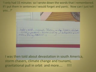 ‘I only had 15 minutes so I wrote down the words that I remembered.
If I put them in sentences I would forget and panic. Now can I just tell
you...?’

I was then told about devastation in south America,
storm chasers, climate change and tsunami,
gravitational pull in orbit and more.... !!!!

 