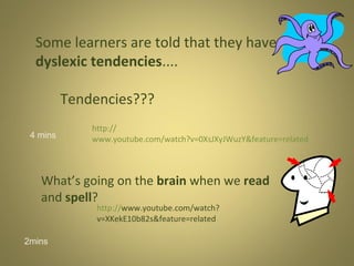 Some learners are told that they have
dyslexic tendencies....
Tendencies???
4 mins

http://
www.youtube.com/watch?v=0XsJXyJWuzY&feature=related

What’s going on the brain when we read
and spell?
http://www.youtube.com/watch?
v=XKekE10b82s&feature=related

2mins

 