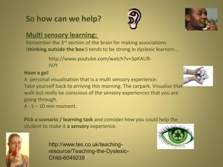 So how can we help?
Multi sensory learning:

Remember the 3rd section of the brain for making associations
(thinking outside the box!) tends to be strong in dyslexic learners...
http://www.youtube.com/watch?v=3pKAURIVJY
Have a go!
A personal visualisation that is a multi sensory experience.
Take yourself back to arriving this morning. The carpark. Visualise that
walk but really be conscious of the sensory experiences that you are
going through.
A 5 – 10 min moment.
Pick a scenario / learning task and consider how you could help the
student to make it a sensory experience.
http://www.tes.co.uk/teachingresource/Teaching-the-DyslexicChild-6049239/

 