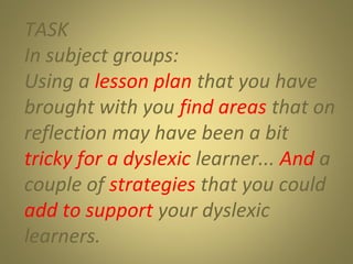 TASK
In subject groups:
Using a lesson plan that you have
brought with you find areas that on
reflection may have been a bit
tricky for a dyslexic learner... And a
couple of strategies that you could
add to support your dyslexic
learners.

 