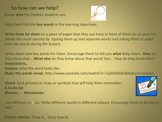 So how can we help?
Know who the Dyslexic students are.
Help them find the key words in the learning objectives.
Write them for them on a piece of paper that they can have in front of them (or on post its).
(Make this multi sensory by ripping them up into separate words and asking them to select
from the words during the lesson).
Write down new key words for them. Encourage them to tell you what they mean.. How do
they know that... What else do they know about that word/ fact.. How do they know that?
Associations..
Analyse what the word looks like.
Make the words visual. http://www.youtube.com/watch?v=-CpZAH6elIc&feature=related
Visual: Find pictures or draw or symbols that will help them remember..
A to-do list
Rhymes... Mnemonics
Use different colours. Write different words in different colours. Encourage them to do this as
well.
Picture stories: Draw it.. Story boards

 
