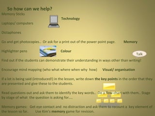 So how can we help?

Memory Sticks

Laptops/ computers

Technology

Dictaphones
Go and get photocopies.. Or ask for a print out of the power point page.
Highlighter pens

Memory

Colour

Talk

Find out if the students can demonstrate their understanding in ways other than writing!
Encourage mind mapping (who what where when why how)

Visual/ organisation

If a lot is being said (introduced!) in the lesson, write down the key points in the order that they
are presented and give these to the students.
Read questions out and ask them to identify the key words.. Do a flow chart with them.. Stage
by stage of what the question is asking for....
Memory games: Get eye contact and no distraction and ask them to recount a key element of
the lesson so far.
Use Kim’s memory game for revision.

 