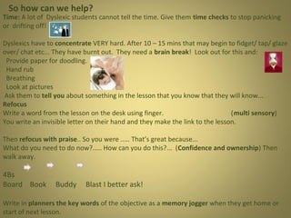 So how can we help?

Time: A lot of Dyslexic students cannot tell the time. Give them time checks to stop panicking
or drifting off!
Dyslexics have to concentrate VERY hard. After 10 – 15 mins that may begin to fidget/ tap/ glaze
over/ chat etc... They have burnt out. They need a brain break! Look out for this and:
Provide paper for doodling.
Hand rub
Breathing
Look at pictures
Ask them to tell you about something in the lesson that you know that they will know...
Refocus
Write a word from the lesson on the desk using finger.
(multi sensory)
You write an invisible letter on their hand and they make the link to the lesson.
Then refocus with praise.. So you were ..... That’s great because...
What do you need to do now?..... How can you do this?... (Confidence and ownership) Then
walk away.

4Bs
Board Book

Buddy

Blast I better ask!

Write in planners the key words of the objective as a memory jogger when they get home or
start of next lesson.

 
