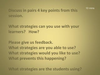 Discuss in pairs 4 key points from this
session.
What strategies can you use with your
learners? How?
Please give us feedback.
What strategies are you able to use?
What strategies would you like to use?
What prevents this happening?
What strategies are the students using?

10 mins

 