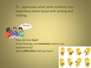 To appreciate what some students may
experience when faced with writing and
reading.
Discuss

How did that feel?
What feelings and emotions where you
experiencing?
What difficulties did you face?

 