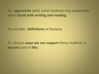 To appreciate what some students may experience
when faced with writing and reading.
To consider definitions of dyslexia
To discuss ways we can support these students in
lessons (and in life).

 