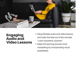 Engaging
Audio and
Video Lessons
Setup flexible audio and video lessons
and make the best out of the concept
“Learn anywhere, anytime”.
Make the learning process more
compelling by incorporating visual
possibilities
 