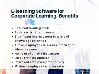 E-learning Software for
Corporate Learning- Benefits
Reduced training costs
Rapid content deployment
Significant improvement in terms of
knowledge retention
Allows employees to access information
when they need
No need of on-site instructors
Quick training updates
improved employee productivity
MInimal employee turnover rates
 