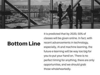 Bottom Line
It is predicted that by 2020, 50% of
classes will be given online. In fact, with
recent advancements in technology,
especially, AI and machine learning, the
future e-learning will be way too big for
you to put your hand on. There is no
perfect timing for anything, there are only
opportunities, and we should grab
those wholeheartedly.
 