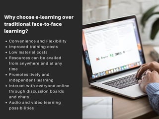 Why choose e-learning over
traditional face-to-face
learning?
Convenience and Flexibility
Improved training costs
Low material costs
Resources can be availed
from anywhere and at any
time
Promotes lively and
independent learning
interact with everyone online
through discussion boards
and chats
Audio and video learning
possibilities
 