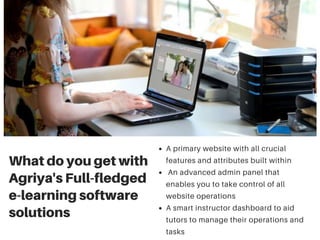 What do you get with
Agriya's Full-fledged
e-learning software
solutions
A primary website with all crucial
features and attributes built within
An advanced admin panel that
enables you to take control of all
website operations
A smart instructor dashboard to aid
tutors to manage their operations and
tasks
 