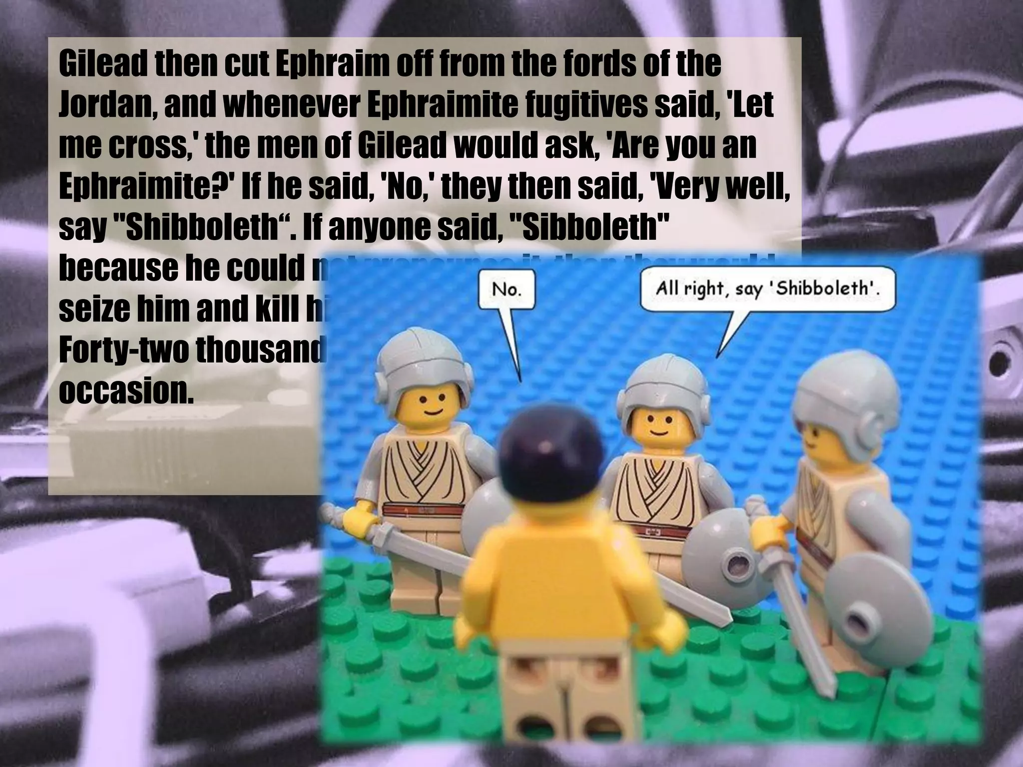 Gilead then cut Ephraim off from the fords of the
Jordan, and whenever Ephraimite fugitives said, 'Let
me cross,' the men of Gilead would ask, 'Are you an
Ephraimite?' If he said, 'No,' they then said, 'Very well,
say "Shibboleth“. If anyone said, "Sibboleth"
because he could not pronounce it, then they would
seize him and kill him by the fords of the Jordan.
Forty-two thousand Ephraimites fell on this
occasion.

                             Judges 12:5-6, New Jerusalem Bible
 