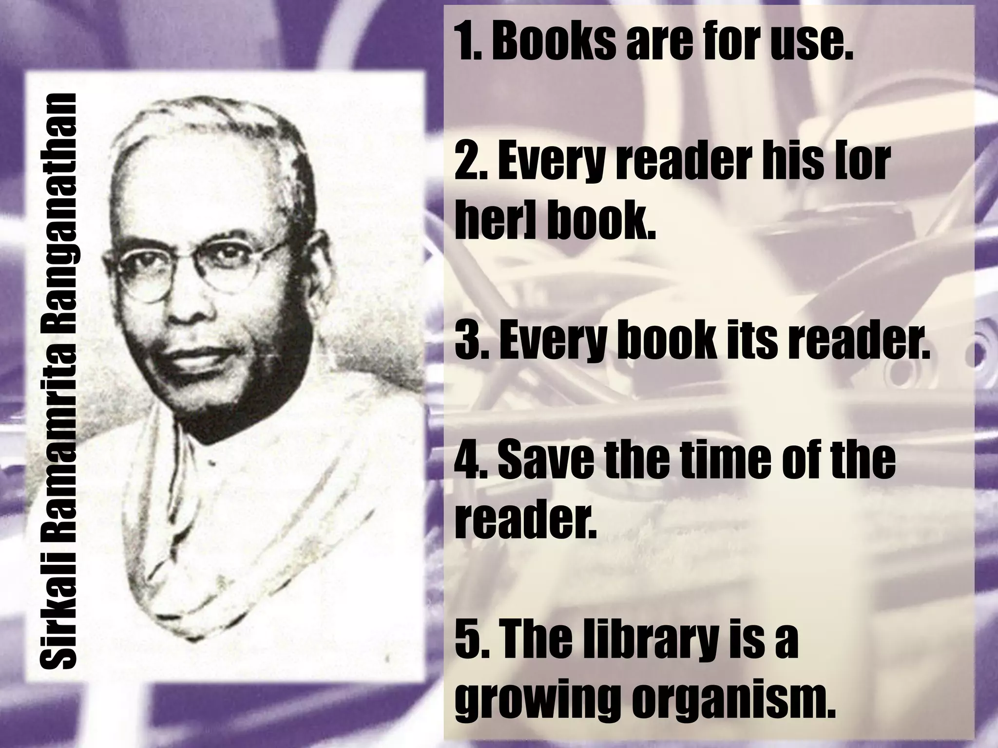 Sirkali Ramamrita Ranganathan   1. Books are for use.

                                2. Every reader his [or
                                her] book.

                                3. Every book its reader.

                                4. Save the time of the
                                reader.

                                5. The library is a
                                growing organism.
 