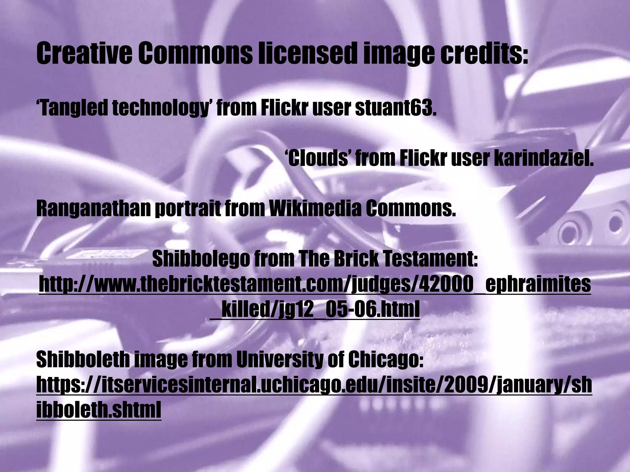 Creative Commons licensed image credits:
‘Tangled technology’ from Flickr user stuant63.

                             ‘Clouds’ from Flickr user karindaziel.

Ranganathan portrait from Wikimedia Commons.

            Shibbolego from The Brick Testament:
http://www.thebricktestament.com/judges/42000_ephraimites
                   _killed/jg12_05-06.html

Shibboleth image from University of Chicago:
https://itservicesinternal.uchicago.edu/insite/2009/january/sh
ibboleth.shtml
 