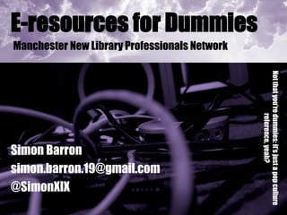 E-resources for Dummies
Manchester New Library Professionals Network




                                               Not that you’re dummies: it’s just a pop culture
                                                              reference, yeah?
Simon Barron
simon.barron.19@gmail.com
@SimonXIX
 