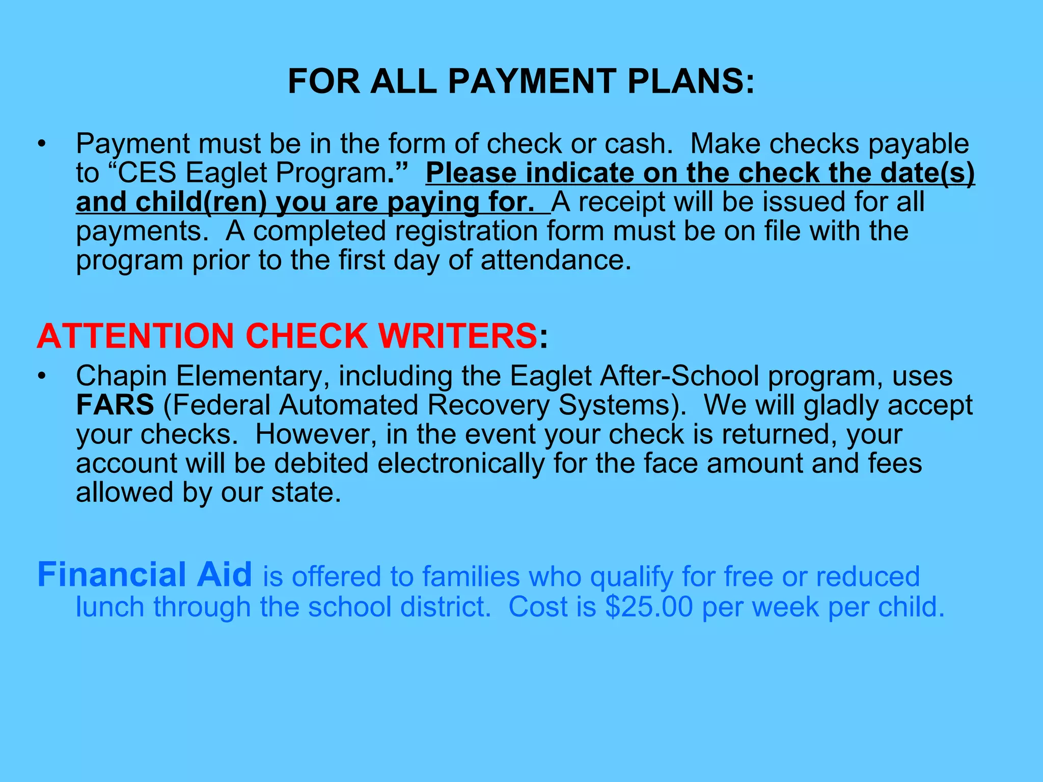 FOR ALL PAYMENT PLANS: Payment must be in the form of check or cash.  Make checks payable to “CES Eaglet Program .”   Please indicate on the check the date(s) and child(ren) you are paying for.  A receipt will be issued for all payments.  A completed registration form must be on file with the program prior to the first day of attendance. ATTENTION CHECK WRITERS :  Chapin Elementary, including the Eaglet After-School program, uses  FARS  (Federal Automated Recovery Systems).  We will gladly accept your checks.  However, in the event your check is returned, your account will be debited electronically for the face amount and fees allowed by our state. Financial Aid  is offered to families who qualify for free or reduced lunch through the school district.  Cost is $25.00 per week per child. 