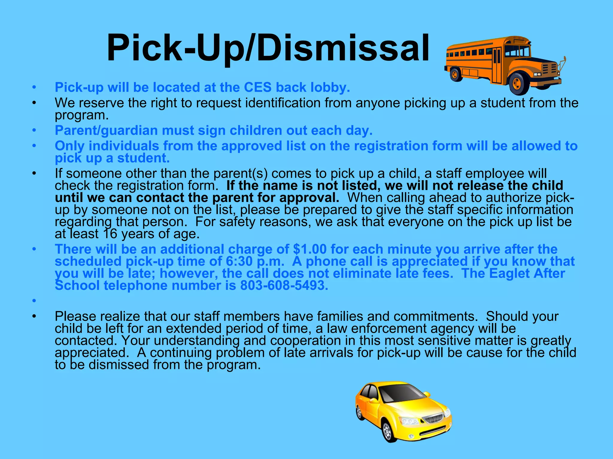 Pick-Up/Dismissal Pick-up will be located at the CES back lobby. We reserve the right to request identification from anyone picking up a student from the program. Parent/guardian must sign children out each day. Only individuals from the approved list on the registration form will be allowed to pick up a student.  If someone other than the parent(s) comes to pick up a child, a staff employee will check the registration form.  If the name is not listed, we will not release the child until we can contact the parent for approval.  When calling ahead to authorize pick-up by someone not on the list, please be prepared to give the staff specific information regarding that person.  For safety reasons, we ask that everyone on the pick up list be at least 16 years of age. There will be an additional charge of $1.00 for each minute you arrive after the scheduled pick-up time of 6:30 p.m.  A phone call is appreciated if you know that you will be late; however, the call does not eliminate late fees.  The Eaglet After School telephone number is 803-608-5493.   Please realize that our staff members have families and commitments.  Should your child be left for an extended period of time, a law enforcement agency will be contacted. Your understanding and cooperation in this most sensitive matter is greatly appreciated.  A continuing problem of late arrivals for pick-up will be cause for the child to be dismissed from the program. 