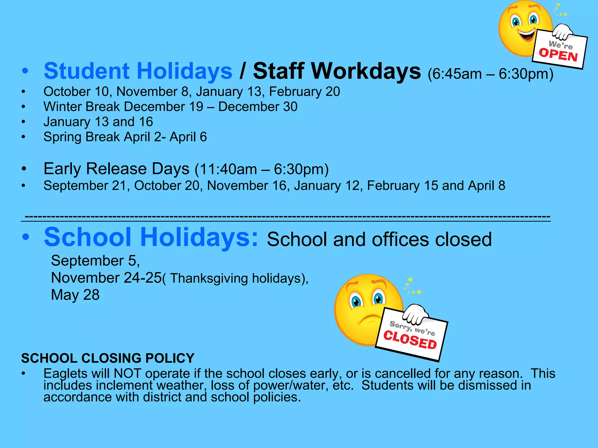 Student Holidays  / Staff Workdays   (6:45am – 6:30pm) October 10, November 8, January 13, February 20 Winter Break December 19 – December 30 January 13 and 16 Spring Break April 2- April 6 Early Release Days  (11:40am – 6:30pm) September 21, October 20, November 16, January 12, February 15 and April 8 ------------------------------------------------------------------------------------------------------------------------ School Holidays:   School and offices closed September 5,  November 24-25 ( Thanksgiving holidays),   May 28 SCHOOL CLOSING POLICY Eaglets will NOT operate if the school closes early, or is cancelled for any reason.  This includes inclement weather, loss of power/water, etc.  Students will be dismissed in accordance with district and school policies.  
