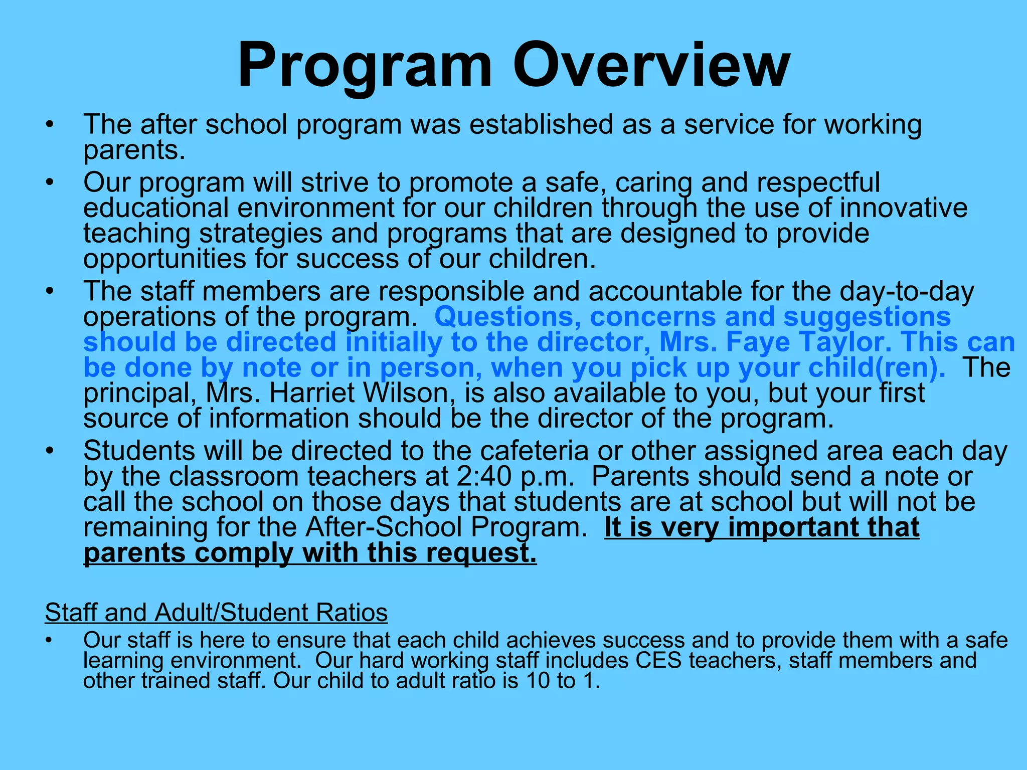 Program Overview The after school program was established as a service for working parents. Our program will strive to promote a safe, caring and respectful educational environment for our children through the use of innovative teaching strategies and programs that are designed to provide opportunities for success of our children. The staff members are responsible and accountable for the day-to-day operations of the program.  Questions, concerns and suggestions should be directed initially to the director, Mrs. Faye Taylor. This can be done by note or in person, when you pick up your child(ren).   The principal, Mrs. Harriet Wilson, is also available to you, but your first source of information should be the director of the program. Students will be directed to the cafeteria or other assigned area each day by the classroom teachers at 2:40 p.m.  Parents should send a note or call the school on those days that students are at school but will not be remaining for the After-School Program.  It is very important that parents comply with this request. Staff and Adult/Student Ratios Our staff is here to ensure that each child achieves success and to provide them with a safe learning environment.  Our hard working staff includes CES teachers, staff members and other trained staff. Our child to adult ratio is 10 to 1. 