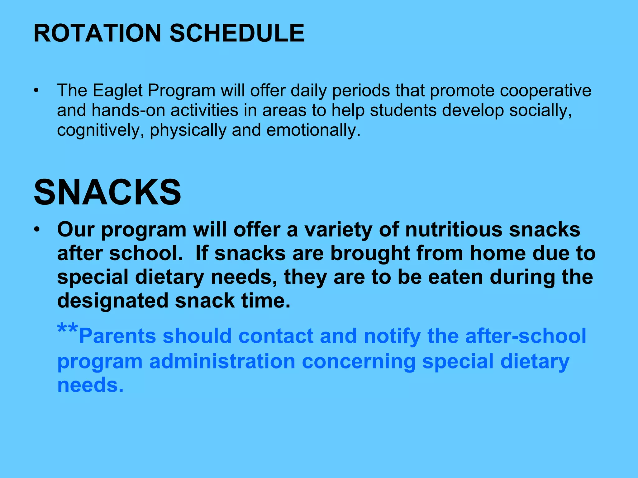 ROTATION SCHEDULE The Eaglet Program will offer daily periods that promote cooperative and hands-on activities in areas to help students develop socially, cognitively, physically and emotionally.  SNACKS Our program will offer a variety of nutritious snacks after school.  If snacks are brought from home due to special dietary needs, they are to be eaten during the designated snack time. ** Parents should contact and notify the after-school program administration concerning special dietary needs. 