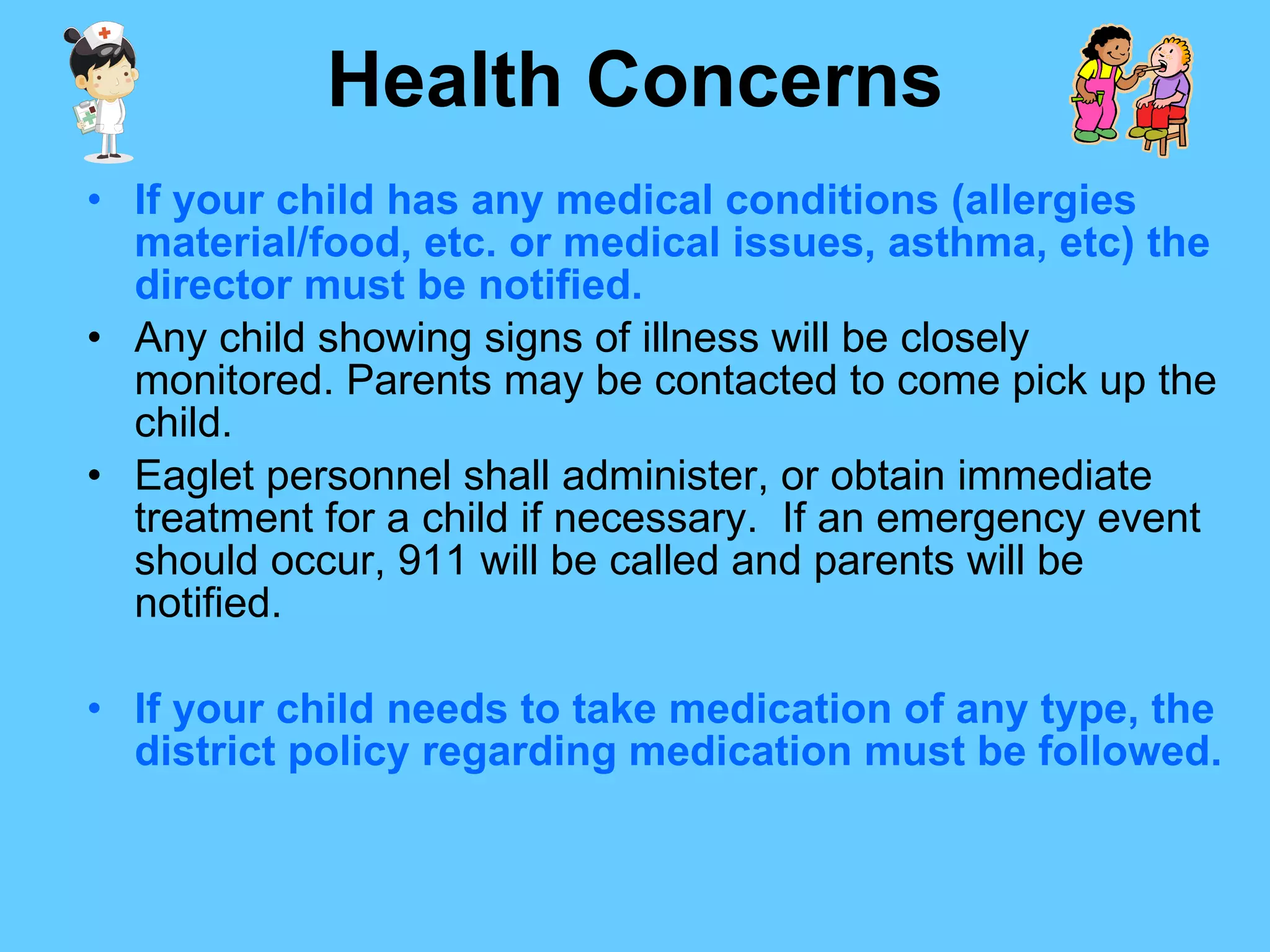 Health Concerns If your child has any medical conditions (allergies material/food, etc. or medical issues, asthma, etc) the director must be notified. Any child showing signs of illness will be closely monitored. Parents may be contacted to come pick up the child. Eaglet personnel shall administer, or obtain immediate treatment for a child if necessary.  If an emergency event should occur, 911 will be called and parents will be notified. If your child needs to take medication of any type, the district policy regarding medication must be followed.   