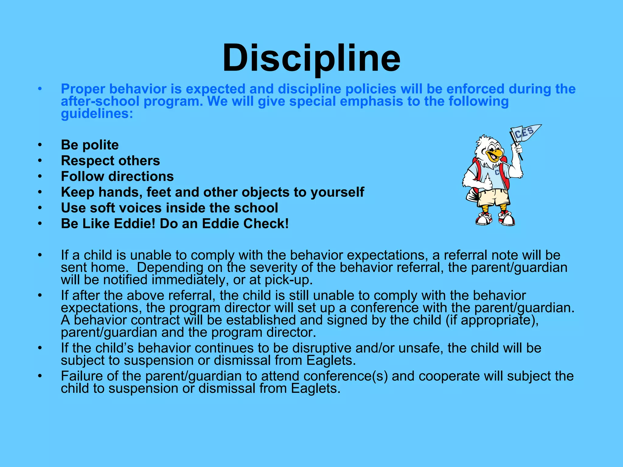 Discipline Proper behavior is expected and discipline policies will be enforced during the after-school program. We will give special emphasis to the following guidelines: Be polite Respect others Follow directions Keep hands, feet and other objects to yourself Use soft voices inside the school Be Like Eddie! Do an Eddie Check! If a child is unable to comply with the behavior expectations, a referral note will be sent home.  Depending on the severity of the behavior referral, the parent/guardian will be notified immediately, or at pick-up. If after the above referral, the child is still unable to comply with the behavior expectations, the program director will set up a conference with the parent/guardian.  A behavior contract will be established and signed by the child (if appropriate), parent/guardian and the program director. If the child’s behavior continues to be disruptive and/or unsafe, the child will be subject to suspension or dismissal from Eaglets. Failure of the parent/guardian to attend conference(s) and cooperate will subject the child to suspension or dismissal from Eaglets. 
