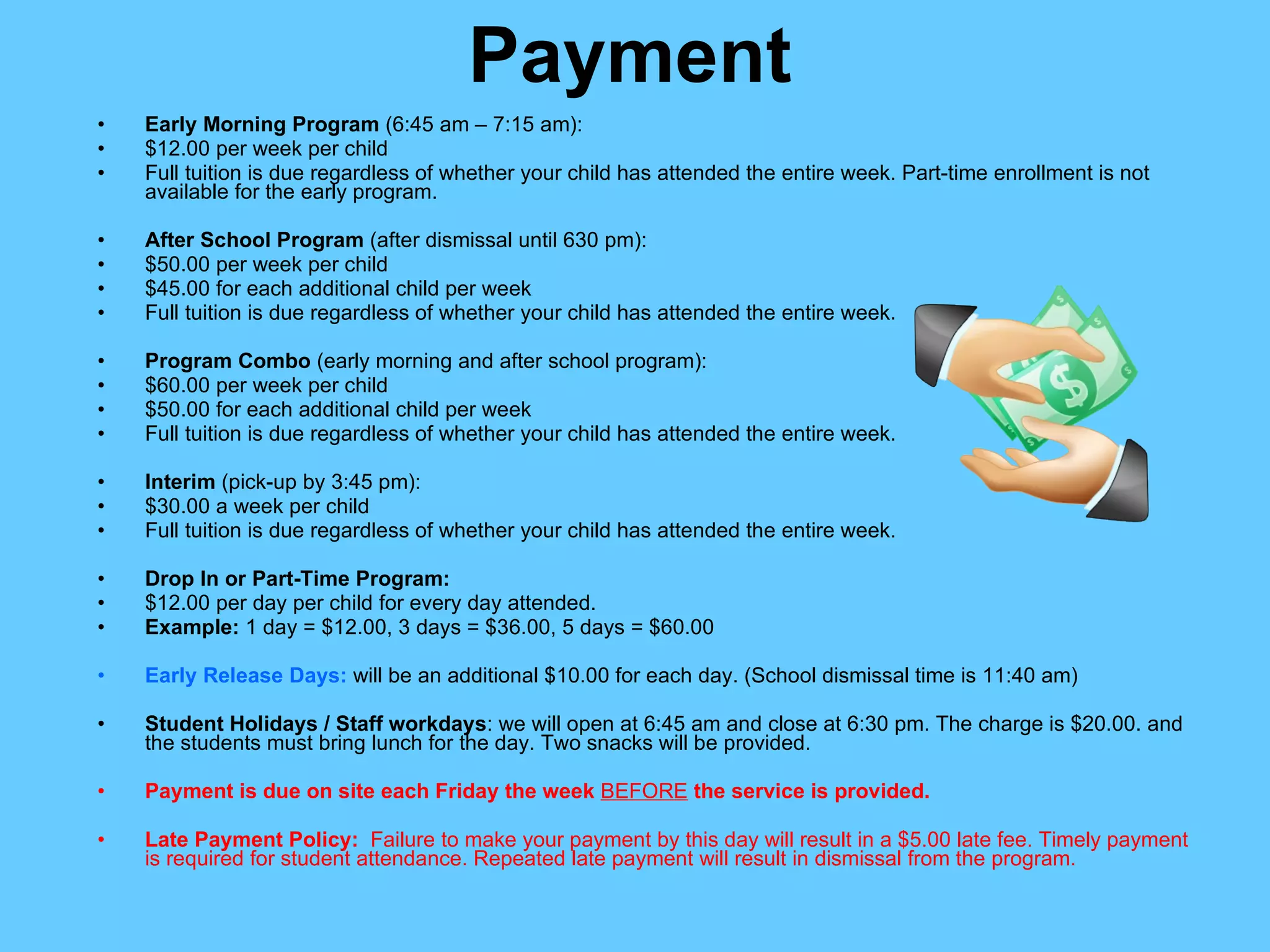 Payment Early Morning Program  (6:45 am – 7:15 am): $12.00 per week per child Full tuition is due regardless of whether your child has attended the entire week. Part-time enrollment is not available for the early program. After School Program  (after dismissal until 630 pm): $50.00 per week per child $45.00 for each additional child per week Full tuition is due regardless of whether your child has attended the entire week. Program Combo  (early morning and after school program): $60.00 per week per child $50.00 for each additional child per week Full tuition is due regardless of whether your child has attended the entire week. Interim  (pick-up by 3:45 pm): $30.00 a week per child Full tuition is due regardless of whether your child has attended the entire week. Drop In or Part-Time Program: $12.00 per day per child for every day attended. Example:  1 day = $12.00, 3 days = $36.00, 5 days = $60.00 Early Release Days:  will be an additional $10.00 for each day. (School dismissal time is 11:40 am) Student Holidays / Staff workdays : we will open at 6:45 am and close at 6:30 pm. The charge is $20.00. and the students must bring lunch for the day. Two snacks will be provided. Payment is due on site each Friday the week  BEFORE  the service is provided. Late Payment Policy:  Failure to make your payment by this day will result in a $5.00 late fee. Timely payment is required for student attendance. Repeated late payment will result in dismissal from the program. 