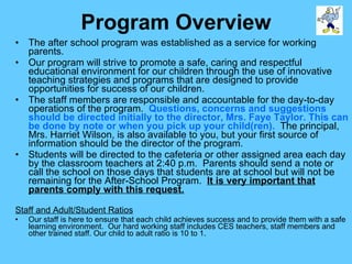 Program Overview The after school program was established as a service for working parents. Our program will strive to promote a safe, caring and respectful educational environment for our children through the use of innovative teaching strategies and programs that are designed to provide opportunities for success of our children. The staff members are responsible and accountable for the day-to-day operations of the program.  Questions, concerns and suggestions should be directed initially to the director, Mrs. Faye Taylor. This can be done by note or when you pick up your child(ren).   The principal, Mrs. Harriet Wilson, is also available to you, but your first source of information should be the director of the program. Students will be directed to the cafeteria or other assigned area each day by the classroom teachers at 2:40 p.m.  Parents should send a note or call the school on those days that students are at school but will not be remaining for the After-School Program.  It is very important that parents comply with this request. Staff and Adult/Student Ratios Our staff is here to ensure that each child achieves success and to provide them with a safe learning environment.  Our hard working staff includes CES teachers, staff members and other trained staff. Our child to adult ratio is 10 to 1. 