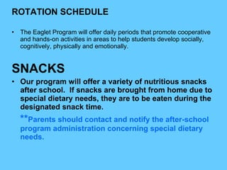 ROTATION SCHEDULE The Eaglet Program will offer daily periods that promote cooperative and hands-on activities in areas to help students develop socially, cognitively, physically and emotionally.  SNACKS Our program will offer a variety of nutritious snacks after school.  If snacks are brought from home due to special dietary needs, they are to be eaten during the designated snack time. ** Parents should contact and notify the after-school program administration concerning special dietary needs. 